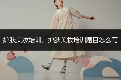 護(hù)膚美妝培訓(xùn)，護(hù)膚美妝培訓(xùn)題目怎么寫