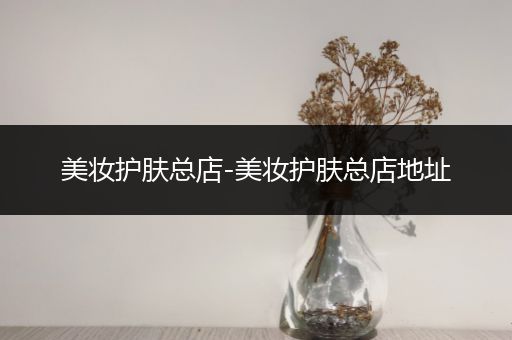 美妝護(hù)膚總店-美妝護(hù)膚總店地址