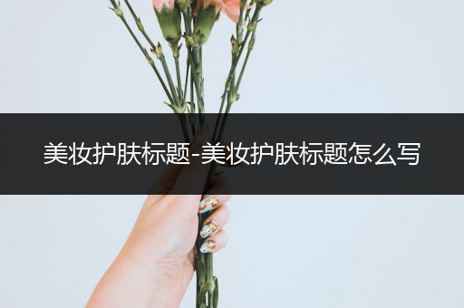 美妝護(hù)膚標(biāo)題-美妝護(hù)膚標(biāo)題怎么寫