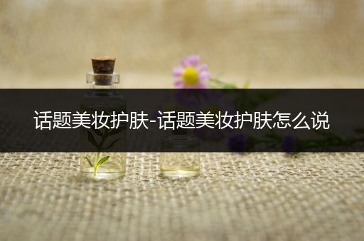 話題美妝護(hù)膚-話題美妝護(hù)膚怎么說