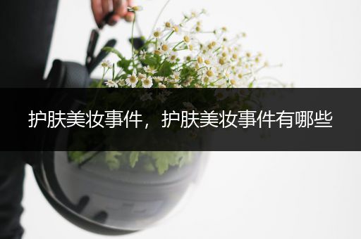 護(hù)膚美妝事件，護(hù)膚美妝事件有哪些