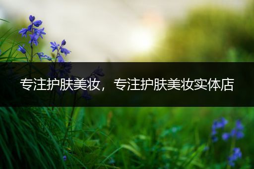 專(zhuān)注護(hù)膚美妝，專(zhuān)注護(hù)膚美妝實(shí)體店