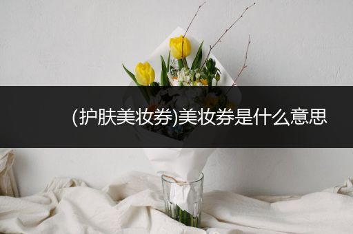 （護(hù)膚美妝券)美妝券是什么意思