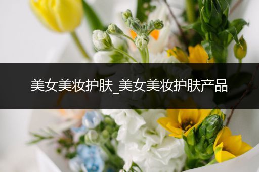 美女美妝護(hù)膚_美女美妝護(hù)膚產(chǎn)品