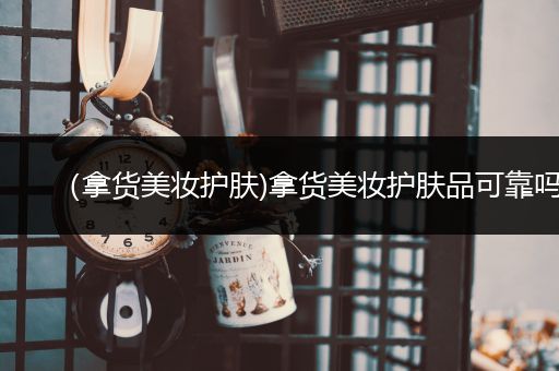 （拿貨美妝護(hù)膚)拿貨美妝護(hù)膚品可靠嗎