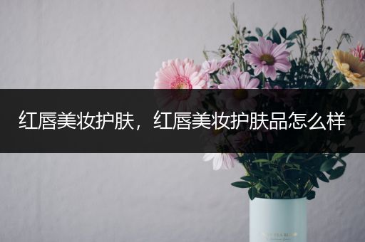 紅唇美妝護(hù)膚，紅唇美妝護(hù)膚品怎么樣