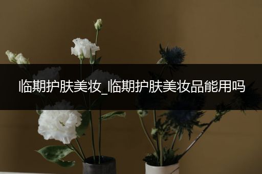 臨期護(hù)膚美妝_臨期護(hù)膚美妝品能用嗎