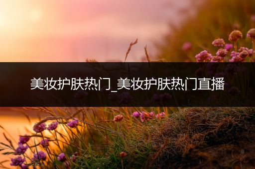 美妝護(hù)膚熱門_美妝護(hù)膚熱門直播