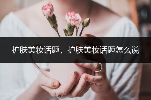 護(hù)膚美妝話題，護(hù)膚美妝話題怎么說