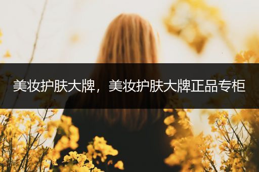 美妝護(hù)膚大牌，美妝護(hù)膚大牌正品專柜