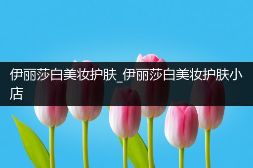 伊麗莎白美妝護(hù)膚_伊麗莎白美妝護(hù)膚小店