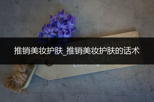 推銷美妝護(hù)膚_推銷美妝護(hù)膚的話術(shù)