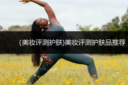 （美妝評(píng)測護(hù)膚)美妝評(píng)測護(hù)膚品推薦