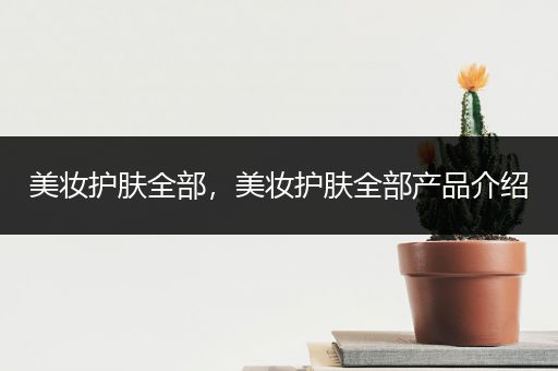 美妝護(hù)膚全部，美妝護(hù)膚全部產(chǎn)品介紹