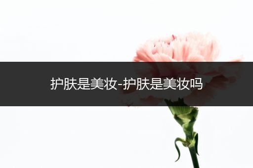 護(hù)膚是美妝-護(hù)膚是美妝嗎