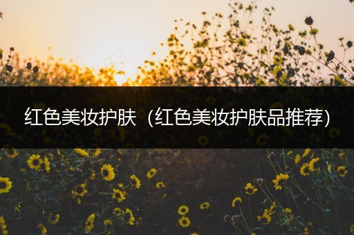 紅色美妝護(hù)膚（紅色美妝護(hù)膚品推薦）