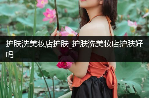 護(hù)膚洗美妝店護(hù)膚_護(hù)膚洗美妝店護(hù)膚好嗎