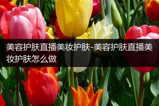 美容護膚直播美妝護膚-美容護膚直播美妝護膚怎么做